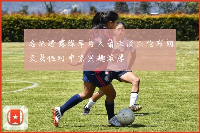 名记透露绿军与火箭未谈杰伦布朗交易但对申京兴趣浓厚